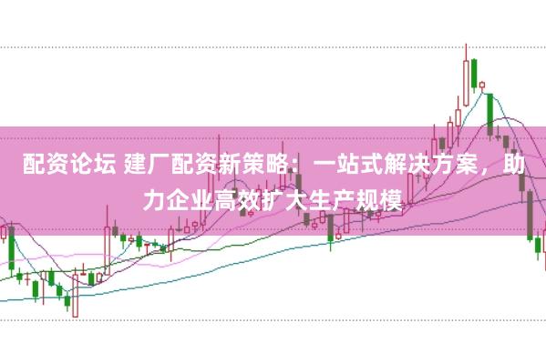配资论坛 建厂配资新策略：一站式解决方案，助力企业高效扩大生产规模