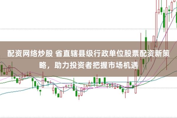 配资网络炒股 省直辖县级行政单位股票配资新策略，助力投资者把握市场机遇