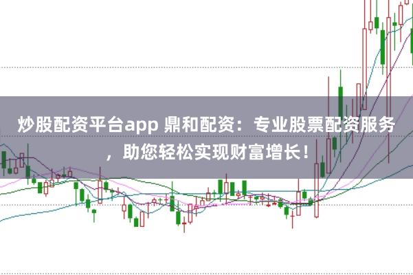 炒股配资平台app 鼎和配资：专业股票配资服务，助您轻松实现财富增长！