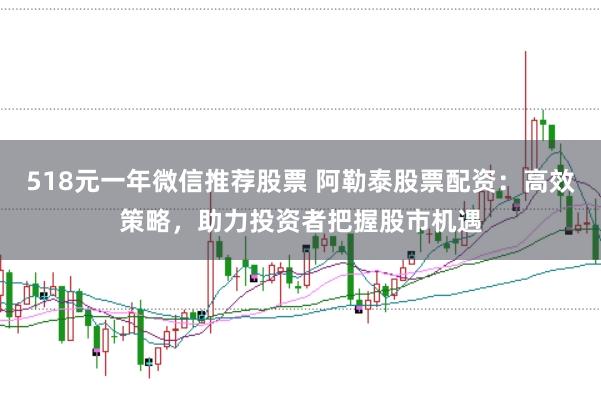518元一年微信推荐股票 阿勒泰股票配资：高效策略，助力投资者把握股市机遇