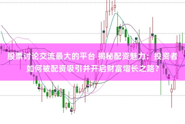 股票讨论交流最大的平台 揭秘配资魅力：投资者如何被配资吸引并开启财富增长之路？