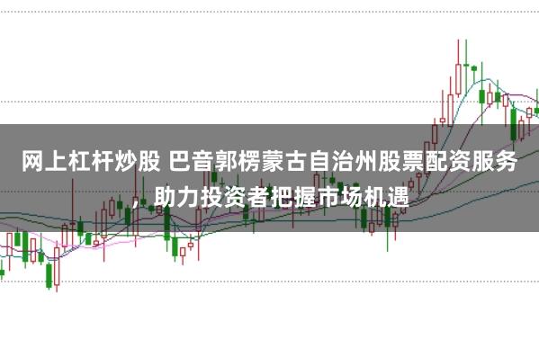 网上杠杆炒股 巴音郭楞蒙古自治州股票配资服务，助力投资者把握市场机遇