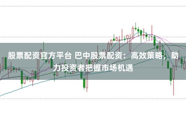 股票配资官方平台 巴中股票配资：高效策略，助力投资者把握市场机遇