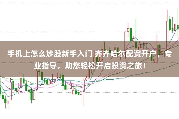 手机上怎么炒股新手入门 齐齐哈尔配资开户，专业指导，助您轻松开启投资之旅！