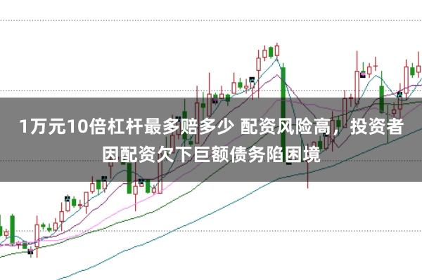1万元10倍杠杆最多赔多少 配资风险高，投资者因配资欠下巨额债务陷困境