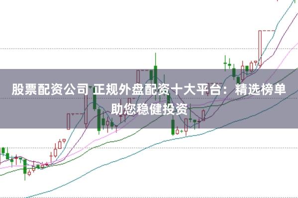 股票配资公司 正规外盘配资十大平台：精选榜单助您稳健投资